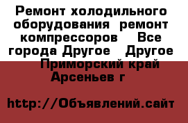 Ремонт холодильного оборудования, ремонт компрессоров. - Все города Другое » Другое   . Приморский край,Арсеньев г.